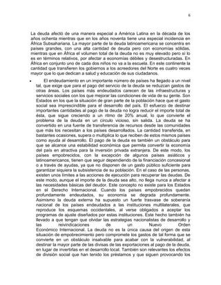 6



La deuda afectó de una manera especial a América Latina en la década de los
años ochenta mientras que en los años noventa tiene una especial incidencia en
África Subsahariana. La mayor parte de la deuda latinoamericana se concentra en
países grandes, con una alta cantidad de deuda pero con economías sólidas,
mientras que en África el volumen total de la deuda no es muy elevado pero sí lo
es en términos relativos, por afectar a economías débiles y desestructuradas. En
África en conjunto uno de cada dos niños no va a la escuela. En este continente la
cantidad que transfieren los gobiernos a los acreedores del Norte es cuatro veces
mayor que lo que dedican a salud y educación de sus ciudadanos.
       El endeudamiento en un importante número de países ha llegado a un nivel
  tal, que exige que para el pago del servicio de la deuda se reduzcan gastos de
  otras áreas. Los países más endeudados carecen de las infraestructuras y
  servicios sociales con los que mejorar las condiciones de vida de su gente. Son
  Estados en los que la situación de gran parte de la población hace que el gasto
  social sea imprescindible para el desarrollo del país. El esfuerzo de destinar
  importantes cantidades al pago de la deuda no logra reducir el importe total de
  ésta, que sigue creciendo a un ritmo de 20% anual, lo que convierte el
  problema de la deuda en un círculo vicioso, sin salida. La deuda se ha
  convertido en una fuente de transferencia de recursos desde las comunidades
  que más los necesitan a los países desarrollados. La cantidad transferida, en
  bastantes ocasiones, supera o multiplica lo que reciben de estos mismos países
  como ayuda al desarrollo. El pago de la deuda es también un obstáculo para
  que se alcance una estabilidad económica que permita convertir la economía
  del país en atractiva para la inversión privada extranjera. De este modo, los
  países empobrecidos, con la excepción de algunos países asiáticos y
  latinoamericanos, tienen que seguir dependiendo de la financiación concesional
  o a través de ayudas, ya que no disponen de un gasto público suficiente para
  garantizar siquiera la subsistencia de su población. En el caso de las personas,
  existen unos límites a las acciones de ejecución para recuperar las deudas. De
  este modo, aunque el importe de la deuda sea alto, no llega nunca a afectar a
  las necesidades básicas del deudor. Este concepto no existe para los Estados
  en el Derecho Internacional. Cuando los países empobrecidos quedan
  profundamente endeudados, su economía se degrada profundamente.
  Asimismo la deuda externa ha supuesto un fuerte trasvase de soberanía
  nacional de los países endeudados a las instituciones multilaterales, que
  reproduce los esquemas occidentales, al verse obligados a aceptar los
  programas de ajuste diseñados por estas instituciones. Este hecho también ha
  llevado a que tengan que olvidar las estrategias nacionalistas de desarrollo y
  las         reivindicaciones          de          un         Nuevo          Orden
  Económico Internacional. La deuda no es la única causa del origen de esta
  situación de empobrecimiento pero compromete los gastos de tal forma que se
  convierte en un obstáculo insalvable para acabar con la vulnerabilidad, al
  destinar la mayor parte de las divisas de las exportaciones al pago de la deuda,
  en lugar de invertirlas en el desarrollo local. También son relevantes los efectos
  de división social que han tenido los préstamos y que siguen provocando los
 