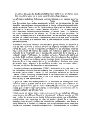 7



  programas de ajuste. La deuda canalizó la mayor parte de los préstamos a una
  élite minoritaria, ya de por sí social y económicamente privilegiada.
Los efectos devastadores de la deuda son más notables en los pueblos que viven
en                       el                   Tercer                        Mundo,
pero los países ricos acaban padeciendo también las consecuencias de esta
situación. Las principales consecuencias de la deuda en los países occidentales
son las siguientes: Destrucción del medio ambiente. Uso irracional de los recursos,
utilización de los recursos comunes (océanos, atmósfera) y de los países del Sur
como receptores de las basuras radioactivas y nucleares, destrucción de la capa
de ozono, calentamiento del planeta, etc. Tráfico de drogas prohibidas. Su
volumen de negocios excede al del comercio de petróleo y está en segundo lugar
después del comercio de armas. Los norteamericanos consumen en un año cuatro
veces el equivalente a la deuda de Perú: 80.000 millones de dólares. Costes de
los contribuyentes.
Aumento de impuestos indirectos y los recortes a gastos públicos. Se encarece el
nivel de vida y aumenta la pobreza. Pérdida de empleo y mercados debido a los
planes de ajuste, con las consiguientes privatizaciones de empresas estatales.
Hoy en día existen 18 millones de parados y 50 millones de pobres en Europa.
Aumento de la inmigración con el consiguiente crecimiento de la pobreza y la
exclusión social. Proliferación de conflictos armados. Actualmente acontecen
alrededor de 30 conflictos armados, muchos de ellos no declarados. Son conflictos
internos, en Estados con instituciones democráticas débiles o inexistentes. Tráfico
de armas. Es el primer negocio del mundo, por el volumen de dinero que mueve.
Armamento ligero, adaptado a los conflictos actuales, que incorporan niños y
jóvenes a los ejércitos. Proliferan las minas antipersonas.
Los países pobres muy endeudados (PPME), de acuerdo al lenguaje usado por
las instituciones multilaterales correspondía a un grupo original de 41 países en
desarrollo, de los cuales 32 tienen un PNB per cápita expresado en valores de
1993 de US$695 o menos y una razón entre el valor neto actualizado de la deuda
y las exportaciones superior a 220%, o una razón entre el valor neto actualizado
de la deuda y el PNB de más del 80%.
El grupo de PPME debe haber presentado un documento de estrategia de lucha
contra la pobreza (DELP) ante la Junta Directiva del FMI, para satisfacer los
requisitos de la Iniciativa para los Países Pobres Muy Endeudados. Se incluyen 9
países que acordaron reprogramaciones en condiciones concesionarias con los
acreedores oficiales del Club de París.
Iniciativa para los países pobres más endeudados: Es una estrategia adoptada
conjuntamente por el Fondo Monetario Internacional y el Banco Mundial en 1996
para resolver los problemas de deuda de los países pobres muy endeudados y
empobrecidos, que contempla un plan de acción integral de la comunidad
financiera internacional incluidas las instituciones multilaterales; para lograr la
sostenibilidad de la deuda a condición de que un país establezca una trayectoria
satisfactoria en materia de desempeño económico. Esta estrategia fue modificada
 