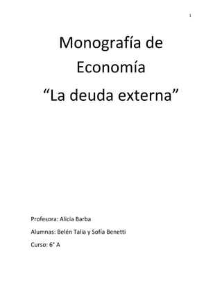 1




          Monografía de
           Economía
    “La deuda externa”




Profesora: Alicia Barba
Alumnas: Belén Talia y Sofía Benetti
Curso: 6° A
 