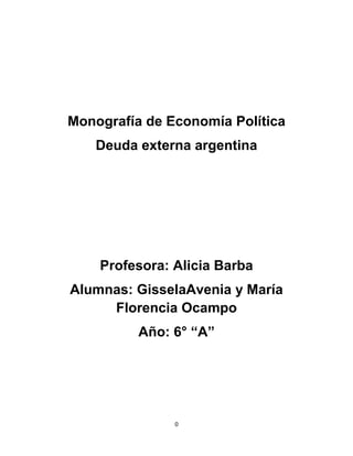 Monografía de Economía Política
   Deuda externa argentina




    Profesora: Alicia Barba
Alumnas: GisselaAvenia y María
     Florencia Ocampo
          Año: 6° “A”




               0
 