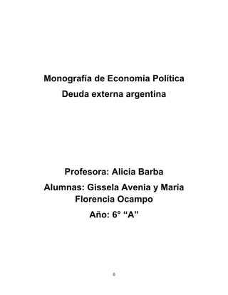 Monografía de Economía Política
   Deuda externa argentina




    Profesora: Alicia Barba
Alumnas: Gissela Avenia y María
      Florencia Ocampo
          Año: 6° “A”




               0
 