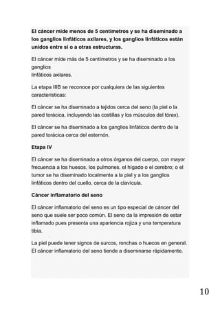 10
El cáncer mide menos de 5 centímetros y se ha diseminado a
los ganglios linfáticos axilares, y los ganglios linfáticos están
unidos entre sí o a otras estructuras.
El cáncer mide más de 5 centímetros y se ha diseminado a los
ganglios
linfáticos axilares.
La etapa IIIB se reconoce por cualquiera de las siguientes
características:
El cáncer se ha diseminado a tejidos cerca del seno (la piel o la
pared torácica, incluyendo las costillas y los músculos del tórax).
El cáncer se ha diseminado a los ganglios linfáticos dentro de la
pared torácica cerca del esternón.
Etapa IV
El cáncer se ha diseminado a otros órganos del cuerpo, con mayor
frecuencia a los huesos, los pulmones, el hígado o el cerebro; o el
tumor se ha diseminado localmente a la piel y a los ganglios
linfáticos dentro del cuello, cerca de la clavícula.
Cáncer inflamatorio del seno
El cáncer inflamatorio del seno es un tipo especial de cáncer del
seno que suele ser poco común. El seno da la impresión de estar
inflamado pues presenta una apariencia rojiza y una temperatura
tibia.
La piel puede tener signos de surcos, ronchas o huecos en general.
El cáncer inflamatorio del seno tiende a diseminarse rápidamente.
 