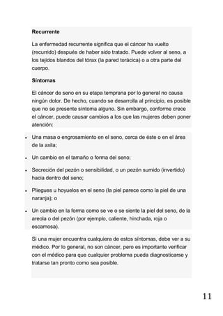 11
Recurrente
La enfermedad recurrente significa que el cáncer ha vuelto
(recurrido) después de haber sido tratado. Puede volver al seno, a
los tejidos blandos del tórax (la pared torácica) o a otra parte del
cuerpo.
Síntomas
El cáncer de seno en su etapa temprana por lo general no causa
ningún dolor. De hecho, cuando se desarrolla al principio, es posible
que no se presente síntoma alguno. Sin embargo, conforme crece
el cáncer, puede causar cambios a los que las mujeres deben poner
atención:
Una masa o engrosamiento en el seno, cerca de éste o en el área
de la axila;
Un cambio en el tamaño o forma del seno;
Secreción del pezón o sensibilidad, o un pezón sumido (invertido)
hacia dentro del seno;
Pliegues u hoyuelos en el seno (la piel parece como la piel de una
naranja); o
Un cambio en la forma como se ve o se siente la piel del seno, de la
areola o del pezón (por ejemplo, caliente, hinchada, roja o
escamosa).
Si una mujer encuentra cualquiera de estos síntomas, debe ver a su
médico. Por lo general, no son cáncer, pero es importante verificar
con el médico para que cualquier problema pueda diagnosticarse y
tratarse tan pronto como sea posible.
 