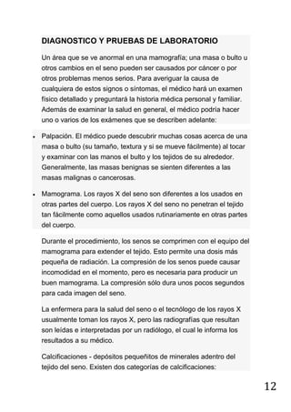 12
DIAGNOSTICO Y PRUEBAS DE LABORATORIO
Un área que se ve anormal en una mamografía; una masa o bulto u
otros cambios en el seno pueden ser causados por cáncer o por
otros problemas menos serios. Para averiguar la causa de
cualquiera de estos signos o síntomas, el médico hará un examen
físico detallado y preguntará la historia médica personal y familiar.
Además de examinar la salud en general, el médico podría hacer
uno o varios de los exámenes que se describen adelante:
Palpación. El médico puede descubrir muchas cosas acerca de una
masa o bulto (su tamaño, textura y si se mueve fácilmente) al tocar
y examinar con las manos el bulto y los tejidos de su alrededor.
Generalmente, las masas benignas se sienten diferentes a las
masas malignas o cancerosas.
Mamograma. Los rayos X del seno son diferentes a los usados en
otras partes del cuerpo. Los rayos X del seno no penetran el tejido
tan fácilmente como aquellos usados rutinariamente en otras partes
del cuerpo.
Durante el procedimiento, los senos se comprimen con el equipo del
mamograma para extender el tejido. Esto permite una dosis más
pequeña de radiación. La compresión de los senos puede causar
incomodidad en el momento, pero es necesaria para producir un
buen mamograma. La compresión sólo dura unos pocos segundos
para cada imagen del seno.
La enfermera para la salud del seno o el tecnólogo de los rayos X
usualmente toman los rayos X, pero las radiografías que resultan
son leídas e interpretadas por un radiólogo, el cual le informa los
resultados a su médico.
Calcificaciones - depósitos pequeñitos de minerales adentro del
tejido del seno. Existen dos categorías de calcificaciones:
 