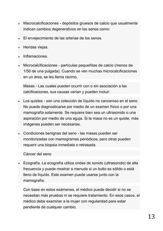 13
Macrocalcificaciones - depósitos gruesos de calcio que usualmente
indican cambios degenerativos en los senos como:
El envejecimiento de las arterias de los senos.
Heridas viejas.
Inflamaciones.
Microcalcificaciones - partículas pequeñitas de calcio (menos de
1/50 de una pulgada). Cuando se ven muchas microcalcificaciones
en un área, se les llama racimo.
Masas - Las cuales pueden ocurrir con o sin asociación a las
calcificaciones, sus causas varían y pueden incluir:
Los quistes - son una colección de líquido no canceroso en el seno.
No puede diagnosticarse por medio de un examen físico o por una
mamografía solamente. Se requiere bien sea un ultrasonido o una
aspiración por medio de una aguja. Si la masa no es un quiste, más
imágenes pueden ser necesarias.
Condiciones benignas del seno - las masas pueden ser
monitorizadas con mamogramas periódicos, pero otras pueden
requerir una biopsia inmediata o retrasada.
Cáncer del seno
Ecografía. La ecografía utiliza ondas de sonido (ultrasonido) de alta
frecuencia y puede mostrar a menudo si un bulto es sólido o está
lleno de líquido. Este examen puede usarse junto con la
mamografía.
Con base en estos exámenes, el médico puede decidir si no se
necesitan más pruebas ni se requiere tratamiento. En esos casos, el
médico debe examinar a la mujer con regularidad para estar
pendiente de cualquier cambio.
 