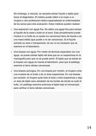 14
Sin embargo, a menudo, se necesita extraer líquido o tejido para
hacer el diagnóstico. El médico puede referir a la mujer a un
cirujano u otro profesional médico especializado en enfermedades
de los senos para otra evaluación. Estos médicos pueden realizar:
Una aspiración con aguja fina. Se utiliza una aguja fina para extraer
el líquido de la masa o bulto en el seno. Este procedimiento puede
mostrar si un bulto es un quiste (no canceroso) lleno de líquido o es
una masa sólida (que puede o no ser cancerosa). Si el líquido
extraído es claro o transparente, tal vez no es necesario que se
examine en el laboratorio.
Una biopsia con aguja. Por medio de técnicas especiales con una
aguja, se puede extraer tejido del área que se ve sospechosa en la
mamografía pero que no se puede sentir. El tejido que se extrae en
la biopsia con aguja se manda al laboratorio, para que el patólogo
examine si tiene células cancerosas.
Una biopsia quirúrgica. En una biopsia por incisión, el cirujano corta
una muestra de un bulto o de un área sospechosa. En una biopsia
por excisión, el cirujano quita todo el bulto o área sospechosa y deja
un área de tejido sano alrededor de los bordes de donde se quitó el
bulto. Un patólogo examina entonces el tejido bajo el microscopio
para verificar si tiene células cancerosas.
 