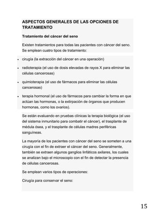 15
ASPECTOS GENERALES DE LAS OPCIONES DE
TRATAMIENTO
Tratamiento del cáncer del seno
Existen tratamientos para todas las pacientes con cáncer del seno.
Se emplean cuatro tipos de tratamiento:
cirugía (la extracción del cáncer en una operación)
radioterapia (el uso de dosis elevadas de rayos X para eliminar las
células cancerosas)
quimioterapia (el uso de fármacos para eliminar las células
cancerosas)
terapia hormonal (el uso de fármacos para cambiar la forma en que
actúan las hormonas, o la extirpación de órganos que producen
hormonas, como los ovarios).
Se están evaluando en pruebas clínicas la terapia biológica (el uso
del sistema inmunitario para combatir el cáncer), el trasplante de
médula ósea, y el trasplante de células madres periféricas
sanguíneas.
La mayoría de los pacientes con cáncer del seno se someten a una
cirugía con el fin de extraer el cáncer del seno. Generalmente,
también se extraen algunos ganglios linfáticos axilares, los cuales
se analizan bajo el microscopio con el fin de detectar la presencia
de células cancerosas.
Se emplean varios tipos de operaciones:
Cirugía para conservar el seno:
 