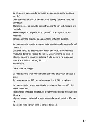 16
La tilectomía (a veces denominada biopsia escisional o excisión
amplia)
consiste en la extracción del tumor del seno y parte del tejido de
alrededor.
Generalmente, es seguida por un tratamiento con radioterapia a la
parte del
seno que queda después de la operación. La mayoría de los
médicos
también extraen algunos de los ganglios linfáticos axilares.
La mastectomía parcial o segmentada consiste en la extracción del
cáncer y
parte del tejido de alrededor del tumor y el recubrimiento de los
músculos del tórax debajo del tumor. Generalmente se extraen
algunos ganglios linfáticos axilares. En la mayoría de los casos,
este procedimiento es seguido por
radioterapia.
Otros tipos de cirugía:
La mastectomía total o simple consiste en la extracción de todo el
seno.
Algunas veces también se extraen ganglios linfáticos axilares.
La mastectomía radical modificada consiste en la extracción del
seno, varios de
los ganglios linfáticos axilares, el recubrimiento de los músculos del
tórax, y
algunas veces, parte de los músculos de la pared torácica. Ésta es
la
operación más común para el cáncer del seno.
 