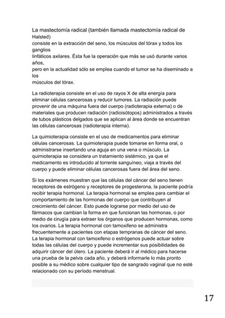 17
La mastectomía radical (también llamada mastectomía radical de
Halsted)
consiste en la extracción del seno, los músculos del tórax y todos los
ganglios
linfáticos axilares. Ésta fue la operación que más se usó durante varios
años,
pero en la actualidad sólo se emplea cuando el tumor se ha diseminado a
los
músculos del tórax.
La radioterapia consiste en el uso de rayos X de alta energía para
eliminar células cancerosas y reducir tumores. La radiación puede
provenir de una máquina fuera del cuerpo (radioterapia externa) o de
materiales que producen radiación (radioisótopos) administrados a través
de tubos plásticos delgados que se aplican al área donde se encuentran
las células cancerosas (radioterapia interna).
La quimioterapia consiste en el uso de medicamentos para eliminar
células cancerosas. La quimioterapia puede tomarse en forma oral, o
administrarse insertando una aguja en una vena o músculo. La
quimioterapia se considera un tratamiento sistémico, ya que el
medicamento es introducido al torrente sanguíneo, viaja a través del
cuerpo y puede eliminar células cancerosas fuera del área del seno.
Si los exámenes muestran que las células del cáncer del seno tienen
receptores de estrógeno y receptores de progesterona, la paciente podría
recibir terapia hormonal. La terapia hormonal se emplea para cambiar el
comportamiento de las hormonas del cuerpo que contribuyen al
crecimiento del cáncer. Esto puede lograrse por medio del uso de
fármacos que cambian la forma en que funcionan las hormonas, o por
medio de cirugía para extraer los órganos que producen hormonas, como
los ovarios. La terapia hormonal con tamoxifeno se administra
frecuentemente a pacientes con etapas tempranas de cáncer del seno.
La terapia hormonal con tamoxifeno o estrógenos puede actuar sobre
todas las células del cuerpo y puede incrementar sus posibilidades de
adquirir cáncer del útero. La paciente deberá ir al médico para hacerse
una prueba de la pelvis cada año, y deberá informarle lo más pronto
posible a su médico sobre cualquier tipo de sangrado vaginal que no esté
relacionado con su período menstrual.
 