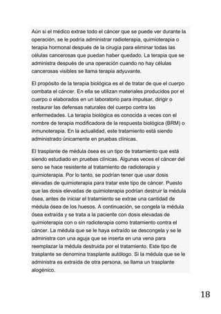18
Aún si el médico extrae todo el cáncer que se puede ver durante la
operación, se le podría administrar radioterapia, quimioterapia o
terapia hormonal después de la cirugía para eliminar todas las
células cancerosas que puedan haber quedado. La terapia que se
administra después de una operación cuando no hay células
cancerosas visibles se llama terapia adyuvante.
El propósito de la terapia biológica es el de tratar de que el cuerpo
combata el cáncer. En ella se utilizan materiales producidos por el
cuerpo o elaborados en un laboratorio para impulsar, dirigir o
restaurar las defensas naturales del cuerpo contra las
enfermedades. La terapia biológica es conocida a veces con el
nombre de terapia modificadora de la respuesta biológica (BRM) o
inmunoterapia. En la actualidad, este tratamiento está siendo
administrado únicamente en pruebas clínicas.
El trasplante de médula ósea es un tipo de tratamiento que está
siendo estudiado en pruebas clínicas. Algunas veces el cáncer del
seno se hace resistente al tratamiento de radioterapia y
quimioterapia. Por lo tanto, se podrían tener que usar dosis
elevadas de quimioterapia para tratar este tipo de cáncer. Puesto
que las dosis elevadas de quimioterapia podrían destruir la médula
ósea, antes de iniciar el tratamiento se extrae una cantidad de
médula ósea de los huesos. A continuación, se congela la médula
ósea extraída y se trata a la paciente con dosis elevadas de
quimioterapia con o sin radioterapia como tratamiento contra el
cáncer. La médula que se le haya extraído se descongela y se le
administra con una aguja que se inserta en una vena para
reemplazar la médula destruida por el tratamiento. Este tipo de
trasplante se denomina trasplante autólogo. Si la médula que se le
administra es extraída de otra persona, se llama un trasplante
alogénico.
 