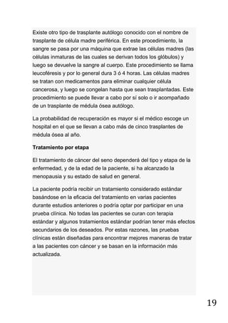 19
Existe otro tipo de trasplante autólogo conocido con el nombre de
trasplante de célula madre periférica. En este procedimiento, la
sangre se pasa por una máquina que extrae las células madres (las
células inmaturas de las cuales se derivan todos los glóbulos) y
luego se devuelve la sangre al cuerpo. Este procedimiento se llama
leucoféresis y por lo general dura 3 ó 4 horas. Las células madres
se tratan con medicamentos para eliminar cualquier célula
cancerosa, y luego se congelan hasta que sean trasplantadas. Este
procedimiento se puede llevar a cabo por sí solo o ir acompañado
de un trasplante de médula ósea autólogo.
La probabilidad de recuperación es mayor si el médico escoge un
hospital en el que se llevan a cabo más de cinco trasplantes de
médula ósea al año.
Tratamiento por etapa
El tratamiento de cáncer del seno dependerá del tipo y etapa de la
enfermedad, y de la edad de la paciente, si ha alcanzado la
menopausia y su estado de salud en general.
La paciente podría recibir un tratamiento considerado estándar
basándose en la eficacia del tratamiento en varias pacientes
durante estudios anteriores o podría optar por participar en una
prueba clínica. No todas las pacientes se curan con terapia
estándar y algunos tratamientos estándar podrían tener más efectos
secundarios de los deseados. Por estas razones, las pruebas
clínicas están diseñadas para encontrar mejores maneras de tratar
a las pacientes con cáncer y se basan en la información más
actualizada.
 