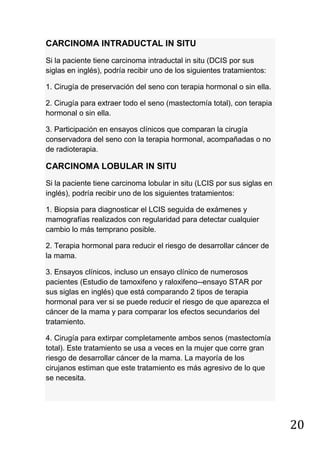 20
CARCINOMA INTRADUCTAL IN SITU
Si la paciente tiene carcinoma intraductal in situ (DCIS por sus
siglas en inglés), podría recibir uno de los siguientes tratamientos:
1. Cirugía de preservación del seno con terapia hormonal o sin ella.
2. Cirugía para extraer todo el seno (mastectomía total), con terapia
hormonal o sin ella.
3. Participación en ensayos clínicos que comparan la cirugía
conservadora del seno con la terapia hormonal, acompañadas o no
de radioterapia.
CARCINOMA LOBULAR IN SITU
Si la paciente tiene carcinoma lobular in situ (LCIS por sus siglas en
inglés), podría recibir uno de los siguientes tratamientos:
1. Biopsia para diagnosticar el LCIS seguida de exámenes y
mamografías realizados con regularidad para detectar cualquier
cambio lo más temprano posible.
2. Terapia hormonal para reducir el riesgo de desarrollar cáncer de
la mama.
3. Ensayos clínicos, incluso un ensayo clínico de numerosos
pacientes (Estudio de tamoxifeno y raloxifeno--ensayo STAR por
sus siglas en inglés) que está comparando 2 tipos de terapia
hormonal para ver si se puede reducir el riesgo de que aparezca el
cáncer de la mama y para comparar los efectos secundarios del
tratamiento.
4. Cirugía para extirpar completamente ambos senos (mastectomía
total). Este tratamiento se usa a veces en la mujer que corre gran
riesgo de desarrollar cáncer de la mama. La mayoría de los
cirujanos estiman que este tratamiento es más agresivo de lo que
se necesita.
 
