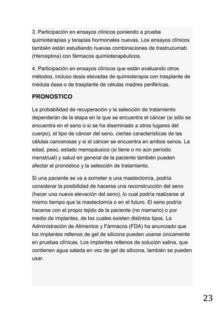 23
3. Participación en ensayos clínicos poniendo a prueba
quimioterapias y terapias hormonales nuevas. Los ensayos clínicos
también están estudiando nuevas combinaciones de trastruzumab
(Herceptina) con fármacos quimioterapéuticos.
4. Participación en ensayos clínicos que están evaluando otros
métodos, incluso dosis elevadas de quimioterapia con trasplante de
médula ósea o de trasplante de células madres periféricas.
PRONOSTICO
La probabilidad de recuperación y la selección de tratamiento
dependerán de la etapa en la que se encuentra el cáncer (si sólo se
encuentra en el seno o si se ha diseminado a otros lugares del
cuerpo), el tipo de cáncer del seno, ciertas características de las
células cancerosas y si el cáncer se encuentra en ambos senos. La
edad, peso, estado menopáusico (si tiene o no aún período
menstrual) y salud en general de la paciente también pueden
afectar el pronóstico y la selección de tratamiento.
Si una paciente se va a someter a una mastectomía, podría
considerar la posibilidad de hacerse una reconstrucción del seno
(hacer una nueva elevación del seno), lo cual podría realizarse al
mismo tiempo que la mastectomía o en el futuro. El seno podría
hacerse con el propio tejido de la paciente (no mamario) o por
medio de implantes, de los cuales existen distintos tipos. La
Administración de Alimentos y Fármacos (FDA) ha anunciado que
los implantes rellenos de gel de silicona pueden usarse únicamente
en pruebas clínicas. Los implantes rellenos de solución salina, que
contienen agua salada en vez de gel de silicona, también se pueden
usar.
 