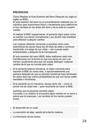24
PREVENCION
Cómo Realizar el Auto-Examen del Seno Después (su sigla en
inglés es BSE)
El auto-examen del seno es un procedimiento realizado por un
individuo para examinarse física y visualmente para determinar
si hay cambios en las áreas del seno y de la axila en nuestro
cuerpo.
Al realizar el BSE regularmente, el paciente logra saber cómo
se sienten sus senos normalmente y así tendrá más habilidad
para detectar cualquier cambio.
Las mujeres deberían comenzar a practicar cómo auto-
examinarse los senos hacia los 20 años de edad y continuar
haciéndolo a lo largo de sus vidas -- aún cuando estén
embarazadas y después de la menopausia.
El auto-examen del seno (BSE) debe realizarse cada mes.
Familiarícese con la forma en que sus senos se ven y se
sienten usualmente para que así pueda distinguir cualquier
cambio de lo que es normal para usted.
Si la paciente todavía menstrua, el mejor momento para
hacerse el BSE es varios días, o aproximadamente una
semana después de que su periodo menstrual haya terminado.
En estos días hay menos probabilidad de que sus senos estén
sensibles o hinchados.
Si la paciente ya no menstrua, escoja cierto día -- como el
primer día de cada mes -- para recordarle de hacer el BSE.
Cambios que la paciente necesita saber:
Consultar a su médico si encuentra algún cambio en su seno o
senos que le preocupe. Los cambios en los senos pueden
incluir:
El desarrollo de un nudo.
La secreción de algo, aparte de la leche materna.
La hinchazón de los senos.
 