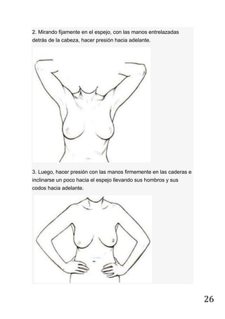 26
2. Mirando fijamente en el espejo, con las manos entrelazadas
detrás de la cabeza, hacer presión hacia adelante.
3. Luego, hacer presión con las manos firmemente en las caderas e
inclinarse un poco hacia el espejo llevando sus hombros y sus
codos hacia adelante.
 