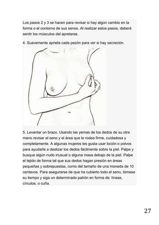 27
Los pasos 2 y 3 se hacen para revisar si hay algún cambio en la
forma o el contorno de sus senos. Al realizar estos pasos, deberá
sentir los músculos del apretarse.
4. Suavemente aprieta cada pezón para ver si hay secreción.
5. Levantar un brazo. Usando las yemas de los dedos de su otra
mano revisar el seno y el área que le rodea firme, cuidadosa y
completamente. A algunas mujeres les gusta usar loción o polvos
para ayudarle a deslizar los dedos fácilmente sobre la piel. Palpe y
busque algún nudo inusual o alguna masa debajo de la piel. Palpe
el tejido de forma tal que sus dedos hagan presión en áreas
pequeñas y sobrepuestas, como del tamaño de una moneda de 10
centavos. Para asegurarse de que ha cubierto todo el seno, tómese
su tiempo y siga un determinado patrón en forma de: líneas,
círculos, o cuña.
 