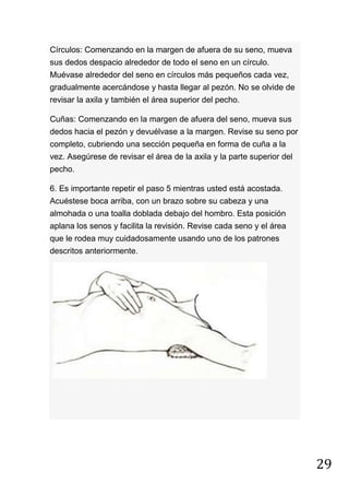 29
Círculos: Comenzando en la margen de afuera de su seno, mueva
sus dedos despacio alrededor de todo el seno en un círculo.
Muévase alrededor del seno en círculos más pequeños cada vez,
gradualmente acercándose y hasta llegar al pezón. No se olvide de
revisar la axila y también el área superior del pecho.
Cuñas: Comenzando en la margen de afuera del seno, mueva sus
dedos hacia el pezón y devuélvase a la margen. Revise su seno por
completo, cubriendo una sección pequeña en forma de cuña a la
vez. Asegúrese de revisar el área de la axila y la parte superior del
pecho.
6. Es importante repetir el paso 5 mientras usted está acostada.
Acuéstese boca arriba, con un brazo sobre su cabeza y una
almohada o una toalla doblada debajo del hombro. Esta posición
aplana los senos y facilita la revisión. Revise cada seno y el área
que le rodea muy cuidadosamente usando uno de los patrones
descritos anteriormente.
 