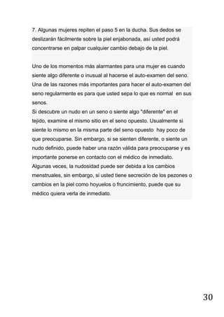 30
7. Algunas mujeres repiten el paso 5 en la ducha. Sus dedos se
deslizarán fácilmente sobre la piel enjabonada, así usted podrá
concentrarse en palpar cualquier cambio debajo de la piel.
Uno de los momentos más alarmantes para una mujer es cuando
siente algo diferente o inusual al hacerse el auto-examen del seno.
Una de las razones más importantes para hacer el auto-examen del
seno regularmente es para que usted sepa lo que es normal en sus
senos.
Si descubre un nudo en un seno o siente algo "diferente" en el
tejido, examine el mismo sitio en el seno opuesto. Usualmente si
siente lo mismo en la misma parte del seno opuesto hay poco de
que preocuparse. Sin embargo, si se sienten diferente, o siente un
nudo definido, puede haber una razón válida para preocuparse y es
importante ponerse en contacto con el médico de inmediato.
Algunas veces, la nudosidad puede ser debida a los cambios
menstruales, sin embargo, si usted tiene secreción de los pezones o
cambios en la piel como hoyuelos o fruncimiento, puede que su
médico quiera verla de inmediato.
 