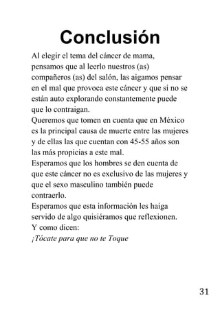 31
Conclusión
Al elegir el tema del cáncer de mama,
pensamos que al leerlo nuestros (as)
compañeros (as) del salón, las aigamos pensar
en el mal que provoca este cáncer y que si no se
están auto explorando constantemente puede
que lo contraigan.
Queremos que tomen en cuenta que en México
es la principal causa de muerte entre las mujeres
y de ellas las que cuentan con 45-55 años son
las más propicias a este mal.
Esperamos que los hombres se den cuenta de
que este cáncer no es exclusivo de las mujeres y
que el sexo masculino también puede
contraerlo.
Esperamos que esta información les haiga
servido de algo quisiéramos que reflexionen.
Y como dicen:
¡Tócate para que no te Toque
 