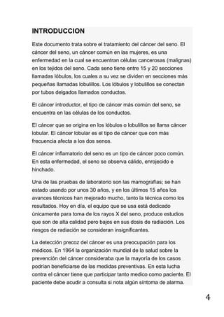 4
INTRODUCCION
Este documento trata sobre el tratamiento del cáncer del seno. El
cáncer del seno, un cáncer común en las mujeres, es una
enfermedad en la cual se encuentran células cancerosas (malignas)
en los tejidos del seno. Cada seno tiene entre 15 y 20 secciones
llamadas lóbulos, los cuales a su vez se dividen en secciones más
pequeñas llamadas lobulillos. Los lóbulos y lobulillos se conectan
por tubos delgados llamados conductos.
El cáncer introductor, el tipo de cáncer más común del seno, se
encuentra en las células de los conductos.
El cáncer que se origina en los lóbulos o lobulillos se llama cáncer
lobular. El cáncer lobular es el tipo de cáncer que con más
frecuencia afecta a los dos senos.
El cáncer inflamatorio del seno es un tipo de cáncer poco común.
En esta enfermedad, el seno se observa cálido, enrojecido e
hinchado.
Una de las pruebas de laboratorio son las mamografías; se han
estado usando por unos 30 años, y en los últimos 15 años los
avances técnicos han mejorado mucho, tanto la técnica como los
resultados. Hoy en día, el equipo que se usa está dedicado
únicamente para toma de los rayos X del seno, produce estudios
que son de alta calidad pero bajos en sus dosis de radiación. Los
riesgos de radiación se consideran insignificantes.
La detección precoz del cáncer es una preocupación para los
médicos. En 1964 la organización mundial de la salud sobre la
prevención del cáncer consideraba que la mayoría de los casos
podrían beneficiarse de las medidas preventivas. En esta lucha
contra el cáncer tiene que participar tanto medico como paciente. El
paciente debe acudir a consulta si nota algún síntoma de alarma.
 