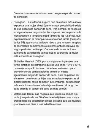 6
Otros factores relacionados con un riesgo mayor de cáncer
de seno son:
Estrógeno. La evidencia sugiere que en cuanto más estuvo
expuesta una mujer al estrógeno, mayor probabilidad existe
de que desarrolle cáncer de seno. Por ejemplo, el riesgo es
en alguna forma mayor entre las mujeres que empezaron la
menstruación a temprana edad (antes de los 12 años), que
experimentaron la menopausia a una edad tardía (después
de los 55), que nunca tuvieron hijos o que tomaron terapias
de reemplazo de hormonas o píldoras anticonceptivas por
largos períodos de tiempo. Cada uno de estos factores
aumenta la cantidad de tiempo que el cuerpo de la mujer
está expuesto al estrógeno.
El dietilestilbestrol (DES, por sus siglas en inglés) es una
forma sintética de estrógeno que se usó entre 1940 y 1971.
Las mujeres que lo tomaron durante el embarazo para
prevenir ciertas complicaciones tienen un riesgo
ligeramente mayor de cáncer de seno. Este no parece ser
el caso en cuanto a sus hijas que estuvieron expuestas al
dietilestilbestrol antes de nacer. Sin embargo, se necesitan
más estudios conforme estas hijas entran en el rango de
edad cuando el cáncer de seno es más común.
Maternidad tardía. Las mujeres que tienen su primer hijo
tarde (después de los 30 años de edad) tienen una mayor
probabilidad de desarrollar cáncer de seno que las mujeres
que tienen sus hijos a una edad temprana.
 