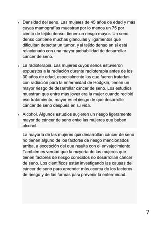7
Densidad del seno. Las mujeres de 45 años de edad y más
cuyas mamografías muestran por lo menos un 75 por
ciento de tejido denso, tienen un riesgo mayor. Un seno
denso contiene muchas glándulas y ligamentos que
dificultan detectar un tumor, y el tejido denso en sí está
relacionado con una mayor probabilidad de desarrollar
cáncer de seno.
La radioterapia. Las mujeres cuyos senos estuvieron
expuestos a la radiación durante radioterapia antes de los
30 años de edad, especialmente las que fueron tratadas
con radiación para la enfermedad de Hodgkin, tienen un
mayor riesgo de desarrollar cáncer de seno. Los estudios
muestran que entre más joven era la mujer cuando recibió
ese tratamiento, mayor es el riesgo de que desarrolle
cáncer de seno después en su vida.
Alcohol. Algunos estudios sugieren un riesgo ligeramente
mayor de cáncer de seno entre las mujeres que beben
alcohol.
La mayoría de las mujeres que desarrollan cáncer de seno
no tienen alguno de los factores de riesgo mencionados
arriba, a excepción del que resulta con el envejecimiento.
También es verdad que la mayoría de las mujeres que
tienen factores de riesgo conocidos no desarrollan cáncer
de seno. Los científicos están investigando las causas del
cáncer de seno para aprender más acerca de los factores
de riesgo y de las formas para prevenir la enfermedad.
 