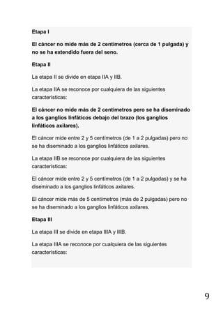 9
Etapa I
El cáncer no mide más de 2 centímetros (cerca de 1 pulgada) y
no se ha extendido fuera del seno.
Etapa II
La etapa II se divide en etapa IIA y IIB.
La etapa IIA se reconoce por cualquiera de las siguientes
características:
El cáncer no mide más de 2 centímetros pero se ha diseminado
a los ganglios linfáticos debajo del brazo (los ganglios
linfáticos axilares).
El cáncer mide entre 2 y 5 centímetros (de 1 a 2 pulgadas) pero no
se ha diseminado a los ganglios linfáticos axilares.
La etapa IIB se reconoce por cualquiera de las siguientes
características:
El cáncer mide entre 2 y 5 centímetros (de 1 a 2 pulgadas) y se ha
diseminado a los ganglios linfáticos axilares.
El cáncer mide más de 5 centímetros (más de 2 pulgadas) pero no
se ha diseminado a los ganglios linfáticos axilares.
Etapa III
La etapa III se divide en etapa IIIA y IIIB.
La etapa IIIA se reconoce por cualquiera de las siguientes
características:
 