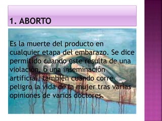 Es la muerte del producto en
cualquier etapa del embarazo. Se dice
permitido cuando este resulta de una
violación, o una inseminación
artificial, también cuando corre
peligro la vida de la mujer tras varias
opiniones de varios doctores.
 