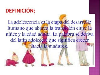 La adolescencia es la etapa del desarrollo
humano que abarca la transición entre la
niñez y la edad adulta. La palabra se deriva
del latín adoleceré que significa crecer
hacia la madurez.
 