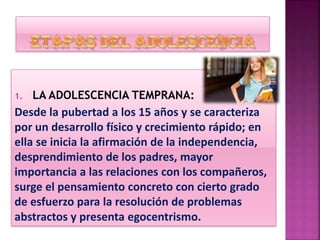 1. LA ADOLESCENCIA TEMPRANA:
Desde la pubertad a los 15 años y se caracteriza
por un desarrollo físico y crecimiento rápido; en
ella se inicia la afirmación de la independencia,
desprendimiento de los padres, mayor
importancia a las relaciones con los compañeros,
surge el pensamiento concreto con cierto grado
de esfuerzo para la resolución de problemas
abstractos y presenta egocentrismo.
 