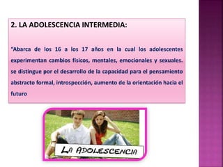2. LA ADOLESCENCIA INTERMEDIA:
“Abarca de los 16 a los 17 años en la cual los adolescentes
experimentan cambios físicos, mentales, emocionales y sexuales.
se distingue por el desarrollo de la capacidad para el pensamiento
abstracto formal, introspección, aumento de la orientación hacia el
futuro
 