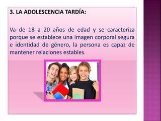 3. LA ADOLESCENCIA TARDÍA:
Va de 18 a 20 años de edad y se caracteriza
porque se establece una imagen corporal segura
e identidad de género, la persona es capaz de
mantener relaciones estables.
 