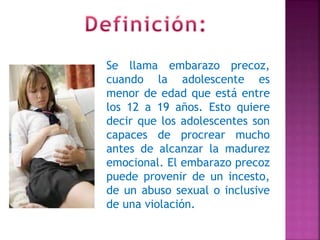 Se llama embarazo precoz,
cuando la adolescente es
menor de edad que está entre
los 12 a 19 años. Esto quiere
decir que los adolescentes son
capaces de procrear mucho
antes de alcanzar la madurez
emocional. El embarazo precoz
puede provenir de un incesto,
de un abuso sexual o inclusive
de una violación.
 