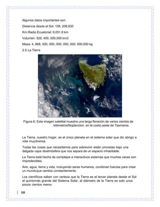 10
Algunos datos importantes son:
Distancia desde el Sol: 108, 208,930
Km.Radio Ecuatorial: 6,051.8 km
Volumen: 928, 400, 000,000 km3
Masa: 4, 868, 500, 000, 000, 000, 000, 000,000 kg
2.5.La Tierra
Figura 6: Esta imagen satelital muestra una larga floración de varios cientos de
kilómetrosfitoplancton, en la costa oeste de Tasmania.
La Tierra, nuestro hogar, es el único planeta en el sistema solar que dio abrigo a
vida muydiversa.
Todas las cosas que necesitamos para sobrevivir están provistas bajo una
delgada capa deatmósfera que nos separa de un espacio inhabitable.
La Tierra está hecha de complejos e interactivos sistemas que muchas veces son
impredecibles.
Aire, agua, tierra y vida, incluyendo seres humanos, combinan fuerzas para crear
un mundoque cambia constantemente.
Los científicos saben con certeza que la Tierra es el tercer planeta desde el Sol
el quintomás grande del Sistema Solar, el diámetro de la Tierra es solo unos
pocos cientos menor
 