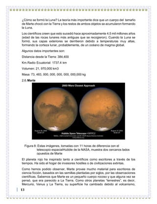 13
¿Cómo se formó la Luna? La teoría más importante dice que un cuerpo del tamaño
de Marte chocó con la Tierra y los restos de ambos objetos se acumularon formando
la Luna.
Los científicos creen que esto sucedió hace aproximadamente 4.5 mil millones años
(edad de las rocas lunares más antiguas que se recogieron). Cuando la Luna se
formó, sus capas exteriores se derritieron debido a temperaturas muy altas,
formando la corteza lunar, probablemente, de un océano de magma global.
Algunos datos importantes son:
Distancia desde la Tierra: 384,400
Km.Radio Ecuatorial: 1737.4 km
Volumen: 21, 970,000 km3
Masa: 73, 483, 000, 000, 000, 000, 000,000 kg
2.6.Marte
Figura 8: Estas imágenes, tomadas con 11 horas de diferencia con el
telescopio espacialHubble de la NASA, muestra dos cercanos lados
opuestos de Marte
El planeta rojo ha inspirado tanto a científicos como escritores a través de los
tiempos. Ha sido el hogar de invasores hostiles o de civilizaciones extintas.
Como hemos podido observar, Marte provee mucho material para escritores de
ciencia ficción, basados en las semillas plantadas por siglos, por las observaciones
científicas. Sabemos que Marte es un pequeño cuerpo rocoso y que alguna vez se
pensó, que era parecido a La Tierra. Como otros planetas “terrestres”, es decir,
Mercurio, Venus y La Tierra, su superficie ha cambiado debido al volcanismo,
 