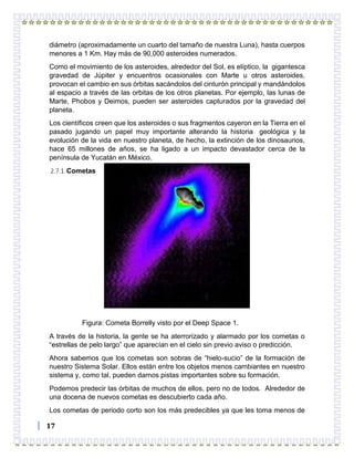 17
diámetro (aproximadamente un cuarto del tamaño de nuestra Luna), hasta cuerpos
menores a 1 Km. Hay más de 90,000 asteroides numerados.
Como el movimiento de los asteroides, alrededor del Sol, es elíptico, la gigantesca
gravedad de Júpiter y encuentros ocasionales con Marte u otros asteroides,
provocan el cambio en sus órbitas sacándolos del cinturón principal y mandándolos
al espacio a través de las orbitas de los otros planetas. Por ejemplo, las lunas de
Marte, Phobos y Deimos, pueden ser asteroides capturados por la gravedad del
planeta.
Los científicos creen que los asteroides o sus fragmentos cayeron en la Tierra en el
pasado jugando un papel muy importante alterando la historia geológica y la
evolución de la vida en nuestro planeta, de hecho, la extinción de los dinosaurios,
hace 65 millones de años, se ha ligado a un impacto devastador cerca de la
península de Yucatán en México.
2.7.1.Cometas
Figura: Cometa Borrelly visto por el Deep Space 1.
A través de la historia, la gente se ha aterrorizado y alarmado por los cometas o
“estrellas de pelo largo” que aparecían en el cielo sin previo aviso o predicción.
Ahora sabemos que los cometas son sobras de “hielo-sucio” de la formación de
nuestro Sistema Solar. Ellos están entre los objetos menos cambiantes en nuestro
sistema y, como tal, pueden darnos pistas importantes sobre su formación.
Podemos predecir las órbitas de muchos de ellos, pero no de todos. Alrededor de
una docena de nuevos cometas es descubierto cada año.
Los cometas de periodo corto son los más predecibles ya que les toma menos de
 