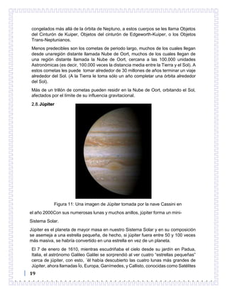 19
congelados más allá de la órbita de Neptuno, a estos cuerpos se les llama Objetos
del Cinturón de Kuiper, Objetos del cinturón de Edgeworth-Kuiper, o los Objetos
Trans-Neptunianos.
Menos predecibles son los cometas de periodo largo, muchos de los cuales llegan
desde unaregión distante llamada Nube de Oort, muchos de los cuales llegan de
una región distante llamada la Nube de Oort, cercana a las 100.000 unidades
Astronómicas (es decir, 100.000 veces la distancia media entre la Tierra y el Sol). A
estos cometas les puede tomar alrededor de 30 millones de años terminar un viaje
alrededor del Sol. (A la Tierra le toma sólo un año completar una órbita alrededor
del Sol).
Más de un trillón de cometas pueden residir en la Nube de Oort, orbitando el Sol,
afectados por el límite de su influencia gravitacional.
2.8.Júpiter
Figura 11: Una imagen de Júpiter tomada por la nave Cassini en
el año 2000Con sus numerosas lunas y muchos anillos, júpiter forma un mini-
Sistema Solar.
Júpiter es el planeta de mayor masa en nuestro Sistema Solar y en su composición
se asemeja a una estrella pequeña, de hecho, si júpiter fuera entre 50 y 100 veces
más masiva, se habría convertido en una estrella en vez de un planeta.
El 7 de enero de 1610, mientras escudriñaba el cielo desde su jardín en Padua,
Italia, el astrónomo Galileo Galilei se sorprendió al ver cuatro “estrellas pequeñas”
cerca de júpiter, con esto, ´él había descubierto las cuatro lunas más grandes de
Júpiter, ahora llamadas Ío, Europa, Ganímedes, y Callisto, conocidas como Satélites
 