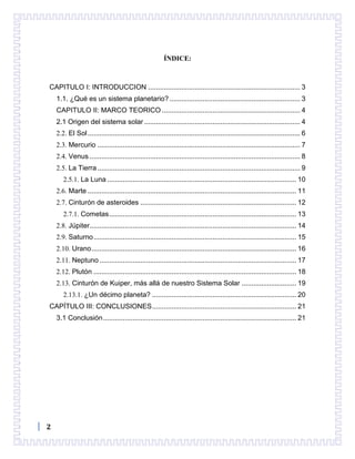2
ÍNDICE:
CAPITULO I: INTRODUCCION .............................................................................. 3
1.1. ¿Qué es un sistema planetario? ................................................................... 3
CAPITULO II: MARCO TEORICO ....................................................................... 4
2.1 Origen del sistema solar ................................................................................ 4
2.2. El Sol............................................................................................................. 6
2.3. Mercurio ........................................................................................................ 7
2.4. Venus ............................................................................................................ 8
2.5. La Tierra........................................................................................................ 9
2.5.1. La Luna ................................................................................................. 10
2.6. Marte ........................................................................................................... 11
2.7. Cinturón de asteroides ................................................................................ 12
2.7.1. Cometas................................................................................................ 13
2.8. Júpiter.......................................................................................................... 14
2.9. Saturno........................................................................................................ 15
2.10. Urano......................................................................................................... 16
2.11. Neptuno..................................................................................................... 17
2.12. Plutón ........................................................................................................ 18
2.13. Cinturón de Kuiper, más allá de nuestro Sistema Solar ............................ 19
2.13.1. ¿Un décimo planeta? .......................................................................... 20
CAPÍTULO III: CONCLUSIONES.......................................................................... 21
3.1 Conclusión................................................................................................... 21
 