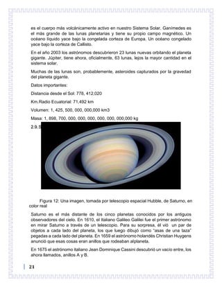 21
es el cuerpo más volcánicamente activo en nuestro Sistema Solar. Ganímedes es
el más grande de las lunas planetarias y tiene su propio campo magnético. Un
océano líquido yace bajo la congelada corteza de Europa. Un océano congelado
yace bajo la corteza de Callisto.
En el año 2003 los astrónomos descubrieron 23 lunas nuevas orbitando el planeta
gigante. Júpiter, tiene ahora, oficialmente, 63 lunas, lejos la mayor cantidad en el
sistema solar.
Muchas de las lunas son, probablemente, asteroides capturados por la gravedad
del planeta gigante.
Datos importantes:
Distancia desde el Sol: 778, 412,020
Km.Radio Ecuatorial: 71,492 km
Volumen: 1, 425, 500, 000, 000,000 km3
Masa: 1, 898, 700, 000, 000, 000, 000, 000, 000,000 kg
2.9.Saturno
Figura 12: Una imagen, tomada por telescopio espacial Hubble, de Saturno, en
color real
Saturno es el más distante de los cinco planetas conocidos por los antiguos
observadores del cielo. En 1610, el Italiano Galileo Galilei fue el primer astrónomo
en mirar Saturno a través de un telescopio. Para su sorpresa, él vió un par de
objetos a cada lado del planeta, los que luego dibujó como “asas de una taza”
pegadas a cada lado del planeta. En 1659 el astrónomo holandés Christian Huygens
anunció que esas cosas eran anillos que rodeaban alplaneta.
En 1675 el astrónomo italiano Jean Dominique Cassini descubrió un vacío entre, los
ahora llamados, anillos A y B.
 