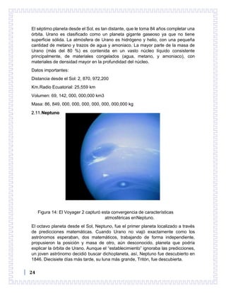 24
El séptimo planeta desde el Sol, es tan distante, que le toma 84 años completar una
órbita. Urano es clasificado como un planeta gigante gaseoso ya que no tiene
superficie sólida. La atmósfera de Urano es hidrógeno y helio, con una pequeña
cantidad de metano y trazos de agua y amoniaco. La mayor parte de la masa de
Urano (más del 80 %) es contenida en un vasto núcleo líquido consistente
principalmente, de materiales congelados (agua, metano, y amoniaco), con
materiales de densidad mayor en la profundidad del núcleo.
Datos importantes:
Distancia desde el Sol: 2, 870, 972,200
Km.Radio Ecuatorial: 25,559 km
Volumen: 69, 142, 000, 000,000 km3
Masa: 86, 849, 000, 000, 000, 000, 000, 000,000 kg
2.11.Neptuno
Figura 14: El Voyager 2 capturó esta convergencia de características
atmosféricas enNeptuno.
El octavo planeta desde el Sol, Neptuno, fue el primer planeta localizado a través
de predicciones matemáticas. Cuando Urano no viajó exactamente como los
astrónomos esperaban, dos matemáticos, trabajando de forma independiente,
propusieron la posición y masa de otro, aún desconocido, planeta que podría
explicar la órbita de Urano. Aunque el “establecimiento” ignoraba las predicciones,
un joven astrónomo decidió buscar dichoplaneta, así, Neptuno fue descubierto en
1846. Diecisiete días más tarde, su luna más grande, Tritón, fue descubierta.
 