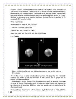 25
Cercano a los 4.5 billones de kilómetros desde el Sol, Neptuno orbita alrededor del
Sol una vez cada 165 años y por lo tanto no ha hecho un circulo completo alrededor
del sol desde que fue descubierto. Es invisible a ojo desnudo debido a su extrema
lejanía de la Tierra. Interesantemente, debido a la inusual órbita elíptica de Plutón,
Neptuno es, actualmente, el planeta más lejano desde el Sol por un periodo de 20
años cada 248 años terrestres.
Datos importantes:
Distancia desde el Sol: 4, 498, 252,900
Km.Radio Ecuatorial: 24,764 km
Volumen: 62, 526, 000, 000,000 km3
Masa: 102, 440, 000, 000, 000, 000, 000, 000,000 kg
2.12.Plutón
Figura 15: Plutón y Caronte son difíciles de observar, aún con los mejores
telescopios.
Por mucho tiempo ha sido considerado el planeta más pequeño, frío y distante
desde el Sol, Plutón puede ser también el más grande de un grupo de los
objetos que se mueven en
´orbita alrededor de una zona tipo disco más allá de la órbita de Neptuno llamada el
Cinturón de Kuiper. Esta región consta de miles de pequeños mundos congelados
con diámetros de al menos 1000 Km., zona que también se cree, es la fuente de
algunos cometas.
Descubierto por el astrónomo estadounidense Clyde Tombaugh en 1930, a Plutón
 