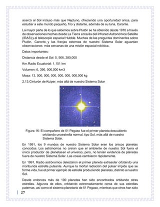 27
acercó al Sol incluso más que Neptuno, ofreciendo una oportunidad única, para
estudiar a este mundo pequeño, frío y distante, además de su luna, Caronte.
La mayor parte de lo que sabemos sobre Plutón se ha obtenido desde 1970 a través
de observaciones hechas desde La Tierra a través del Infrared Astronómica Satélite
(IRAS) y el telescopio espacial Hubble. Muchas de las preguntas dominantes sobre
Plutón, Caronte, y las franjas externas de nuestro Sistema Solar aguardan
observaciones más cercanas de una misión espacial robótica.
Datos importantes:
Distancia desde el Sol: 5, 906, 380,000
Km.Radio Ecuatorial: 1,151 km
Volumen: 6, 390, 000,000 km3
Masa: 13, 000, 000, 000, 000, 000, 000,000 kg
2.13.Cinturón de Kuiper, más allá de nuestro Sistema Solar
Figura 16: El compañero de 51 Pegaso fue el primer planeta descubierto
orbitando unaestrella normal, tipo Sol, más allá de nuestro
Sistema Solar.
En 1991, los 9 mundos de nuestro Sistema Solar eran los únicos planetas
conocidos. Los astrónomos no creían que el ambiente de nuestro Sol fuera el
único productor de planetasen el universo, pero, no tenían evidencia de planetas
fuera de nuestro Sistema Solar. Las cosas cambiaron rápidamente.
En 1991, Radio astrónomos detectaron el primer planeta extrasolar orbitando una
moribunda estrella pulsante. Aunque la mortal radiación del pulsar impide que se
forme vida, fue el primer ejemplo de estrella produciendo planetas, distinto a nuestro
Sol.
Desde entonces más de 100 planetas han sido encontrados orbitando otras
estrellas. Algunos de ellos, orbitando extremadamente cerca de sus estrellas
paternas, así como el sistema planetario de 51 Pegaso, mientras que otros han sido
 