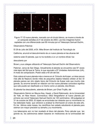 29
2.13.1. ¿Un décimo planeta?
Figura 17: El nuevo planeta, marcado con el círculo blanco, se mueve a través de
un campode estrellas el 21 de octubre de 2003. Las tres imágenes fueron
captadas con una diferenciade casi 90 minutos por el Telescopio Samuel Oschin,
Observatorio Palomar.
El 29 de Julio del 2005, el Dr. Mike Brown del Instituto de Tecnología de
California, anunció el descubrimiento de un nuevo planeta en las afueras del
sistema solar.El planeta, que no ha recibido a´un un nombre oficial, fue
descubierto por
Brown y sus colegas utilizando el Telescopio Samuel Oschin del Observatorio
Palomar, cerca de San Diego. Actualmente el planeta se encuentra casi 97 veces
más lejos del Sol que la Tierra, lo que equivale a 97 Unidades Astronómicas (UA).
A modo de comparación, Plutón está a 40 UA del Sol.
Esto coloca al nuevo planeta más o menos en el Cinturón de Kuiper, un área oscura
más allá de Neptuno donde miles de pequeños objetos helados orbitan al Sol. El
planeta parece ser otro objeto típico del Cinturón de Kuiper solo que mucho más
grande. Su enorme tamaño en relación con los nueve planetas conocidos significa
que solo puede ser clasificado a sí mismo como un planeta, dice Brown.
El planeta fue descubierto, además de Brown, por Chad Trujillo, del
Observatorio Gémini en Mauna Kea, Hawái, y David Rabinowitz, de la Universidad
de Yale, en New Haven, Connecticut. Ellos fotografiaron al nuevo planeta por
primera vez conel Telescopio Samuel Oschin de 120 centímetros (48 pulgadas) el
31 de octubre de 2003. El objeto se encontraba tan distante que su movimiento no
fue detectado hasta que volvieron a analizar la información en enero de este año.
En los ´últimos siete meses, los científicos han estado estudiando el planeta para
estimar con mayor precisión su tamaño y su movimiento.
Los telescopios aún no han revelado el disco del planeta. Para calcular que tan
grande es, los astrónomos deben basarse en mediciones de la luminosidad del
 