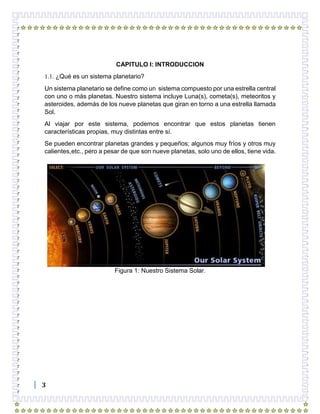 3
CAPITULO I: INTRODUCCION
1.1. ¿Qué es un sistema planetario?
Un sistema planetario se define como un sistema compuesto por una estrella central
con uno o más planetas. Nuestro sistema incluye Luna(s), cometa(s), meteoritos y
asteroides, además de los nueve planetas que giran en torno a una estrella llamada
Sol.
Al viajar por este sistema, podemos encontrar que estos planetas tienen
características propias, muy distintas entre sí.
Se pueden encontrar planetas grandes y pequeños; algunos muy fríos y otros muy
calientes,etc., pero a pesar de que son nueve planetas, solo uno de ellos, tiene vida.
Figura 1: Nuestro Sistema Solar.
 
