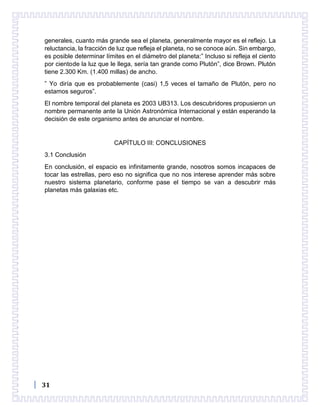 31
generales, cuanto más grande sea el planeta, generalmente mayor es el reflejo. La
reluctancia, la fracción de luz que refleja el planeta, no se conoce aún. Sin embargo,
es posible determinar límites en el diámetro del planeta:” Incluso si refleja el ciento
por cientode la luz que le llega, sería tan grande como Plutón”, dice Brown. Plutón
tiene 2.300 Km. (1.400 millas) de ancho.
” Yo diría que es probablemente (casi) 1,5 veces el tamaño de Plutón, pero no
estamos seguros”.
El nombre temporal del planeta es 2003 UB313. Los descubridores propusieron un
nombre permanente ante la Unión Astronómica Internacional y están esperando la
decisión de este organismo antes de anunciar el nombre.
CAPÍTULO III: CONCLUSIONES
3.1 Conclusión
En conclusión, el espacio es infinitamente grande, nosotros somos incapaces de
tocar las estrellas, pero eso no significa que no nos interese aprender más sobre
nuestro sistema planetario, conforme pase el tiempo se van a descubrir más
planetas más galaxias etc.
 