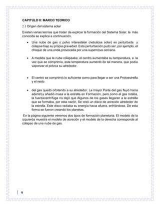 4
CAPITULO II: MARCO TEORICO
2.1 Origen del sistema solar
Existen varias teorías que tratan de explicar la formación del Sistema Solar, la más
conocida se explica a continuación.
 Una nube de gas o polvo interestelar (nebulosa solar) es perturbada y
colapsa bajo su propia gravedad. Esta perturbación pudo ser, por ejemplo, el
choque de una onda,provocada por una supernova cercana.
 A medida que la nube colapsaba, el centro aumentaba su temperatura, a la
vez que se comprimía, esta temperatura aumentó de tal manera, que podía
vaporizar el polvoa su alrededor.
 El centro se comprimió lo suficiente como para llegar a ser una Protoestrella
y el resto
 del gas quedó orbitando a su alrededor. La mayor Parte del gas fluyó hacia
adentroy añadió masa a la estrella en Formación, pero como el gas rotaba,
la fuerzacentrífuga no dejó que Algunos de los gases llegaran a la estrella
que se formaba, por esta razón, Se creó un disco de acreción alrededor de
la estrella. Este disco radiaba su energía hacia afuera, enfriándose. De esta
forma se fueron creando los planetas.
En la página siguiente veremos dos tipos de formación planetaria. El modelo de la
izquierda muestra el modelo de acreción y el modelo de la derecha corresponde al
colapso de una nube de gas.
 
