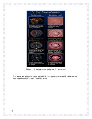 5
Figura 2: Dos escenarios de formación planetaria.
Ahora que ya sabemos cómo se originó todo, podemos describir cada uno de
loscomponentes de nuestro Sistema Solar.
 