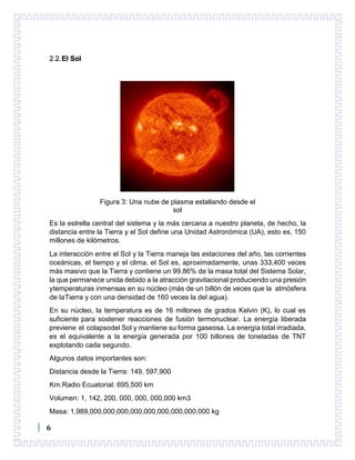 6
2.2.El Sol
Figura 3: Una nube de plasma estallando desde el
sol
Es la estrella central del sistema y la más cercana a nuestro planeta, de hecho, la
distancia entre la Tierra y el Sol define una Unidad Astronómica (UA), esto es, 150
millones de kilómetros.
La interacción entre el Sol y la Tierra maneja las estaciones del año, las corrientes
oceánicas, el tiempo y el clima. el Sol es, aproximadamente, unas 333,400 veces
más masivo que la Tierra y contiene un 99.86% de la masa total del Sistema Solar,
la que permanece unida debido a la atracción gravitacional produciendo una presión
ytemperaturas inmensas en su núcleo (más de un billón de veces que la atmósfera
de laTierra y con una densidad de 160 veces la del agua).
En su núcleo, la temperatura es de 16 millones de grados Kelvin (K), lo cual es
suficiente para sostener reacciones de fusión termonuclear. La energía liberada
previene el colapsodel Sol y mantiene su forma gaseosa. La energía total irradiada,
es el equivalente a la energía generada por 100 billones de toneladas de TNT
explotando cada segundo.
Algunos datos importantes son:
Distancia desde la Tierra: 149, 597,900
Km.Radio Ecuatorial: 695,500 km
Volumen: 1, 142, 200, 000, 000, 000,000 km3
Masa: 1,989,000,000,000,000,000,000,000,000,000 kg
 