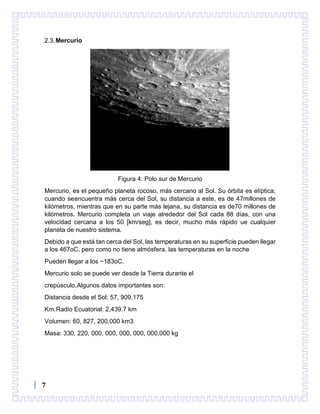 7
2.3.Mercurio
Figura 4: Polo sur de Mercurio
Mercurio, es el pequeño planeta rocoso, más cercano al Sol. Su órbita es elíptica,
cuando seencuentra más cerca del Sol, su distancia a este, es de 47millones de
kilómetros, mientras que en su parte más lejana, su distancia es de70 millones de
kilómetros. Mercurio completa un viaje alrededor del Sol cada 88 días, con una
velocidad cercana a los 50 [km/seg], es decir, mucho más rápido ue cualquier
planeta de nuestro sistema.
Debido a que está tan cerca del Sol, las temperaturas en su superficie pueden llegar
a los 467oC, pero como no tiene atmósfera, las temperaturas en la noche
Pueden llegar a los −183oC.
Mercurio solo se puede ver desde la Tierra durante el
crepúsculo.Algunos datos importantes son:
Distancia desde el Sol: 57, 909,175
Km.Radio Ecuatorial: 2,439.7 km
Volumen: 60, 827, 200,000 km3
Masa: 330, 220, 000, 000, 000, 000, 000,000 kg
 