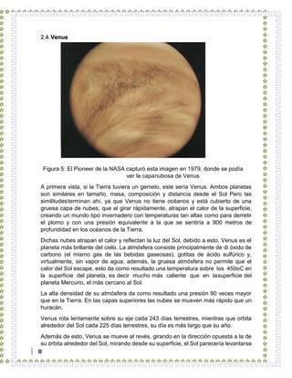 8
2.4.Venus
Figura 5: El Pioneer de la NASA capturó esta imagen en 1979, donde se podía
ver la capanubosa de Venus
A primera vista, si la Tierra tuviera un gemelo, este sería Venus. Ambos planetas
son similares en tamaño, masa, composición y distancia desde el Sol Pero las
similitudesterminan ahí, ya que Venus no tiene océanos y está cubierto de una
gruesa capa de nubes, que al girar rápidamente, atrapan el calor de la superficie,
creando un mundo tipo invernadero con temperaturas tan altas como para derretir
el plomo y con una presión equivalente a la que se sentiría a 900 metros de
profundidad en los océanos de la Tierra.
Dichas nubes atrapan el calor y reflectan la luz del Sol, debido a esto, Venus es el
planeta más brillante del cielo. La atmósfera consiste principalmente de di óxido de
carbono (el mismo gas de las bebidas gaseosas), gotitas de ácido sulfúrico y,
virtualmente, sin vapor de agua, además, la gruesa atmósfera no permite que el
calor del Sol escape, esto da como resultado una temperatura sobre los 450oC en
la superficie del planeta, es decir mucho más caliente que en lasuperficie del
planeta Mercurio, el más cercano al Sol.
La alta densidad de su atmósfera da como resultado una presión 90 veces mayor
que en la Tierra. En las capas superiores las nubes se mueven más rápido que un
huracán.
Venus rota lentamente sobre su eje cada 243 días terrestres, mientras que orbita
alrededor del Sol cada 225 días terrestres, su día es más largo que su año.
Además de esto, Venus se mueve al revés, girando en la dirección opuesta a la de
su órbita alrededor del Sol, mirando desde su superficie, el Sol parecería levantarse
 